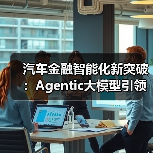 汽车金融智能化新突破：Agentic大模型引领行业变革（图4）